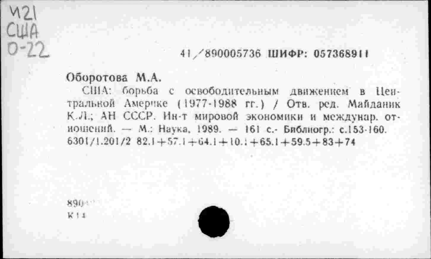 ﻿'ли
США
0-2.2	4 Iz/890005736 ШИФР: 057368911
Оборотова М.А.
США: борьба с освободительным движением в Центральной Америке (1977-1988 гг.) / Отв. ред. Майданик КЛ.; АН СССР. Ин-Т мировой экономики и междунар. отношений. — М.: Наука. 1989. — 161 с,- Библиогр.: с. 153-160. 6301/1.201/2 82.1+57.1+64.1 + 10.;+65.1+59.5 + 83 + 74
890
К 11